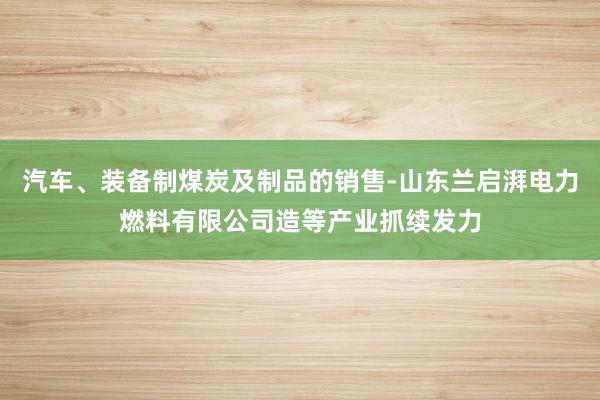汽车、装备制煤炭及制品的销售-山东兰启湃电力燃料有限公司造等产业抓续发力