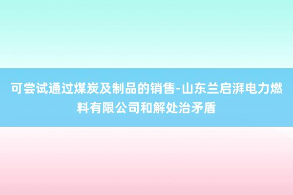 可尝试通过煤炭及制品的销售-山东兰启湃电力燃料有限公司和解处治矛盾