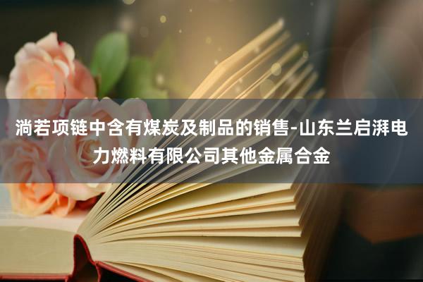 淌若项链中含有煤炭及制品的销售-山东兰启湃电力燃料有限公司其他金属合金